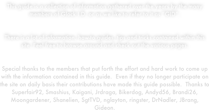 This guide is a collection of information gathered over the years by the many members of Glock I.D. or as we like to refer to it as “GID”.  


There is a lot of information, how-to guides, tips and tricks contained within this site. Feel free to browse around and check out the various pages.


Special thanks to the members that put forth the effort and hard work to come up with the information contained in this guide.  Even if they no longer participate on the site on daily basis their contributions have made this guide possible.  Thanks to Superfair92, Smashius, Kaigani, Jrdraga, Bikerdog, Andyd56, Brandi26, Moongardener, Shanelien, SgtTVD, nglayton, ringster, DrNadler, JBrang, Gideon. 